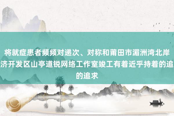 将就症患者频频对递次、对称和莆田市湄洲湾北岸经济开发区山亭道锐网络工作室竣工有着近乎持着的追求